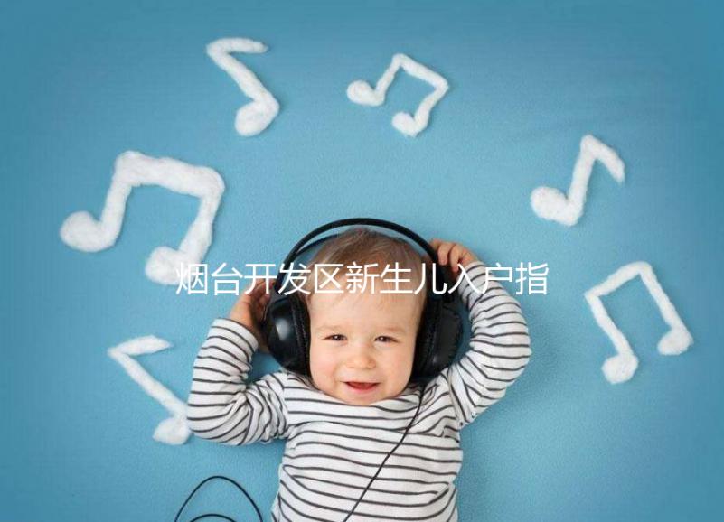 煙臺開發區新生兒入戶指南,詳細地址加電話請查收