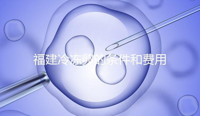 福建冷凍卵的條件和費用已經流出，寧德的醫院技術也很好