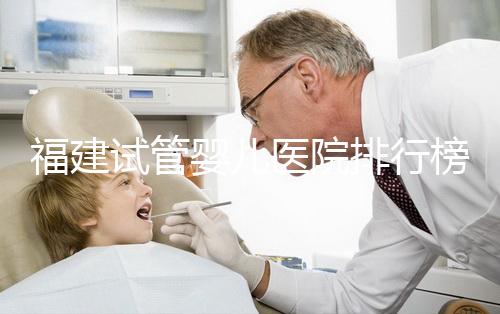 福建試管嬰兒醫院排行榜、哪家比較好,詳細介紹