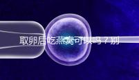 取卵后吃燕窩可以嗎?別猜了,答案呼之欲出!