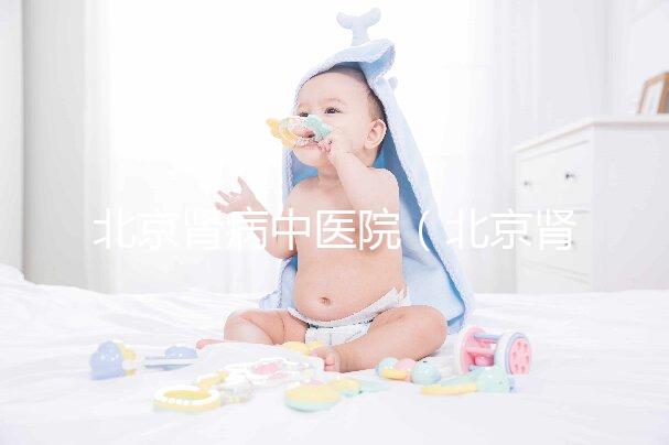 北京腎病中醫(yī)院(北京腎病中醫(yī)院排名第一名)