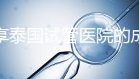 分享泰國試管醫(yī)院的成功率,醫(yī)院不同,優(yōu)勢多,幫你選擇