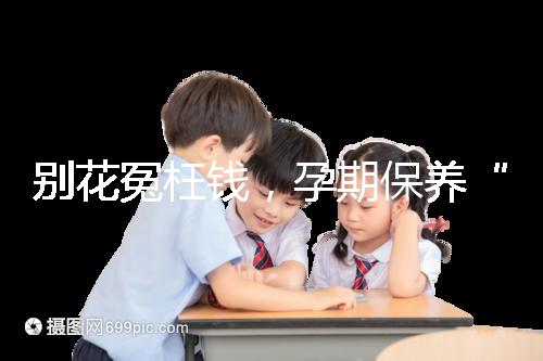 別花冤枉錢，孕期保養(yǎng)“神藥”甲等莫柔米沒那么神奇