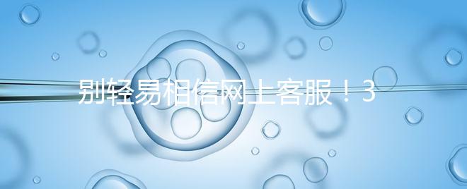 別輕易相信網(wǎng)上客服！3招甄別真假中信湘雅試管咨詢區(qū)