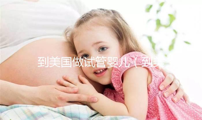 到美國做試管嬰兒（到美國做試管嬰兒要多少錢）