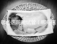 哪些醫院能試管(哪些醫院能試管嬰兒)