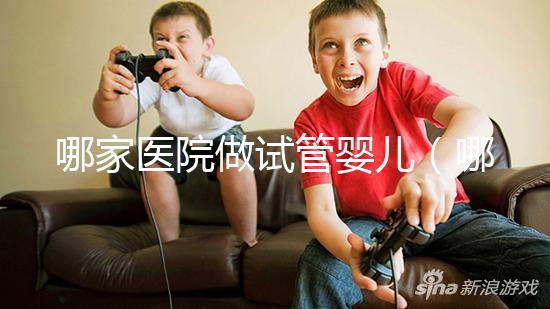 哪家醫(yī)院做試管嬰兒(哪家醫(yī)院做試管嬰兒成功率最高)