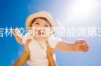 吉林蛟河在哪里能做第三代試管嬰兒？國內or國外怎么選？