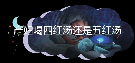 產婦喝四紅湯還是五紅湯？兩者區別大對比