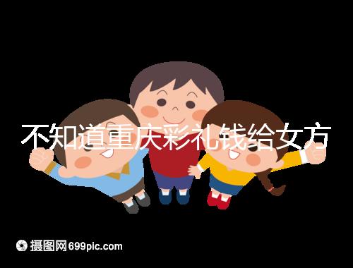 不知道重慶彩禮錢給女方多少看這,10萬(wàn)什么水平一覽了然