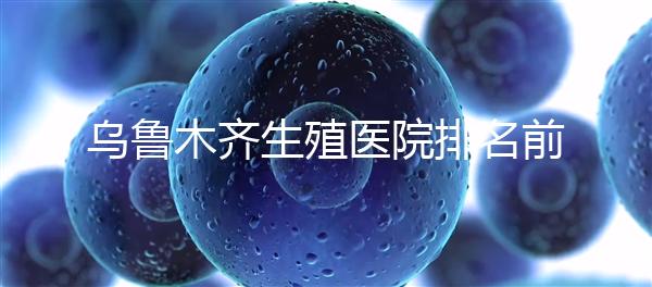 烏魯木齊生殖醫(yī)院排名前十，新疆軍區(qū)總醫(yī)院專家不容錯(cuò)過