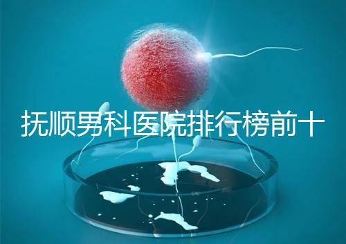 撫順男科醫院排行榜前十公布，新撫區哪家好一文說清
