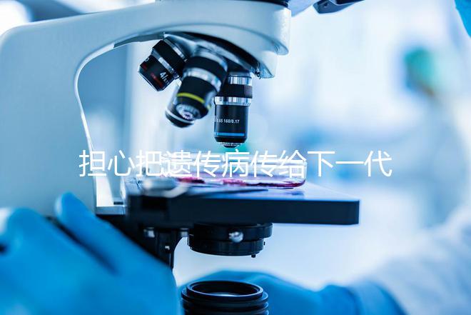 擔(dān)心把遺傳病傳給下一代？第三代試管嬰兒技術(shù)給你帶來(lái)新希望