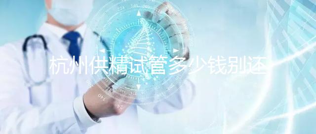 杭州供精試管多少錢別還不知道，按流程走開銷少耗時還短