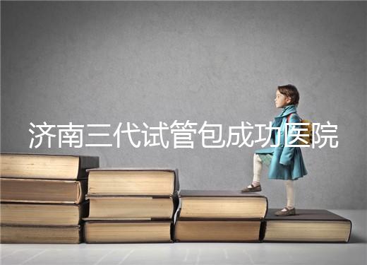 濟(jì)南三代試管包成功醫(yī)院盤點(diǎn)!2024年一次多少錢?