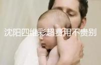 沈陽四維彩超費用不貴別省,附盛京醫(yī)院、市婦嬰預約流程