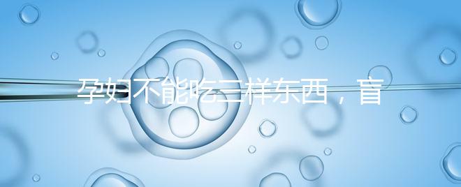 孕婦不能吃三樣東西，盲目食用輕則影響發育重則致畸