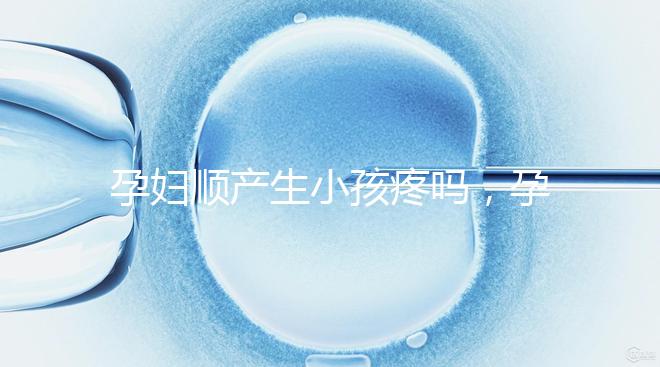 孕婦順產(chǎn)生小孩疼嗎,孕婦順產(chǎn)需注意什么