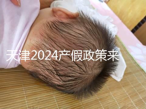 天津2024產假政策來了，剖腹產休158天工資怎么發放看這