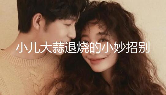 小兒大蒜退燒的小妙招別還不知道，貼腳底、放耳里效果拉滿