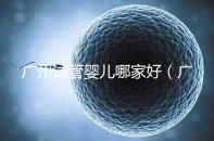 廣州試管嬰兒哪家好(廣州試管嬰兒哪家好點)