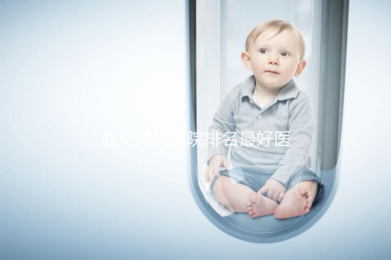 遵義男科醫(yī)院排名最好醫(yī)院揭曉，附top3正規(guī)機(jī)構(gòu)介紹
