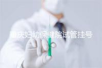 重慶婦幼保健院試管掛號怎么掛戳，預約流程、費用早知道