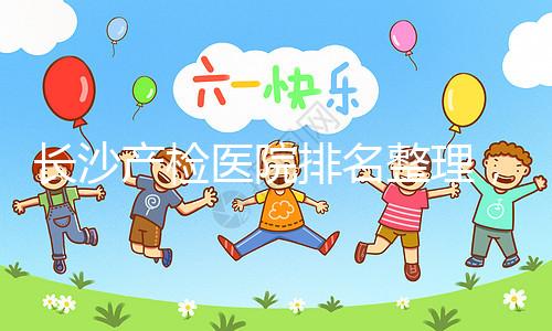 長(zhǎng)沙產(chǎn)檢醫(yī)院排名整理,2024年誰說只有湘雅醫(yī)院上榜?