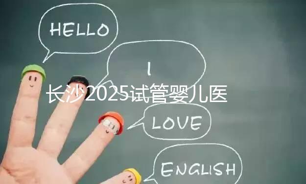 長沙2025試管嬰兒醫(yī)院排行榜，想成功這幾家很值得選！