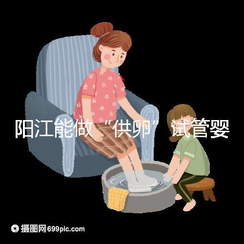 陽江能做“供卵”試管嬰兒嗎？聽說廣州可以是真的嗎？