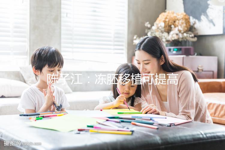 陳子江：凍胚移植可提高試管嬰兒成功率被國際認(rèn)可