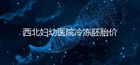 西北婦幼醫(yī)院冷凍胚胎價(jià)格介紹,如何計(jì)算2024一目了然