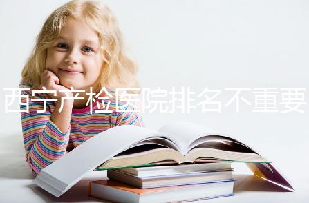 西寧產(chǎn)檢醫(yī)院排名不重要，2024年設備最好的地方是關(guān)鍵