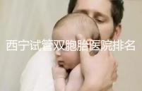 西寧試管雙胞胎醫(yī)院排名前十盤點,城中哪家最好清清楚楚
