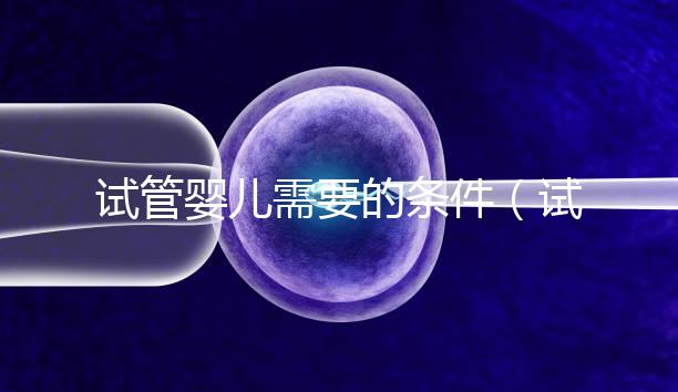 試管嬰兒需要的條件（試管嬰兒需要什么條件）