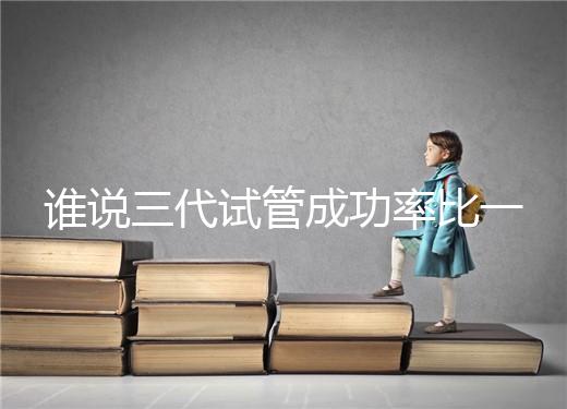 誰說三代試管成功率比一二代高，能否一次成功看這些...