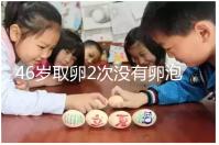 46歲取卵2次沒有卵泡怎么辦看這，要不要攢胚胎一文說清