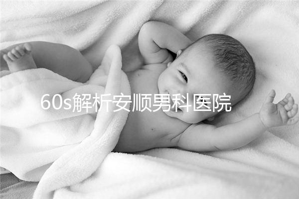 60s解析安順男科醫(yī)院哪家比較好，內(nèi)含2024最新排名表