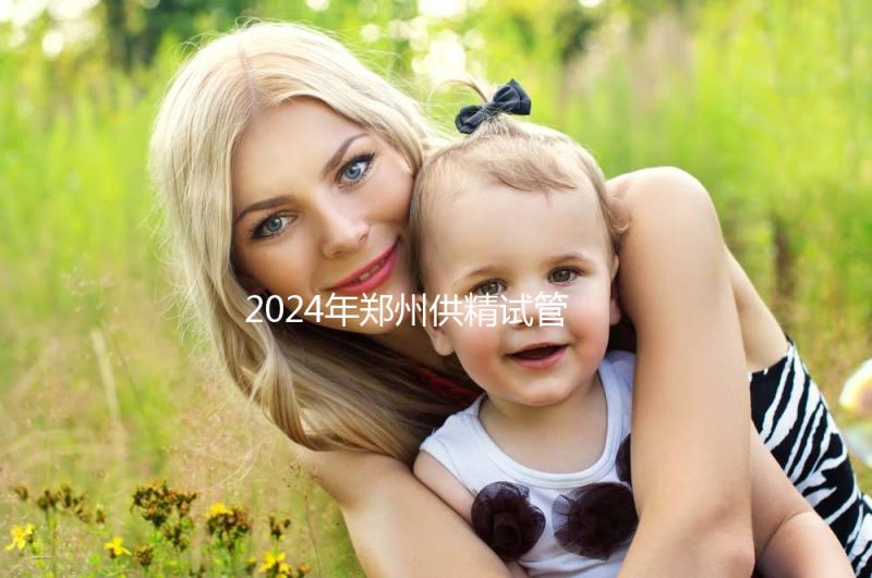 2024年鄭州供精試管費用大公開,完成需要多長時間取決于情況