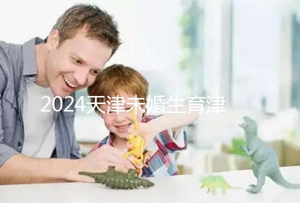 2024天津未婚生育津貼政策重磅來襲，官方回應(yīng)到底能否報銷