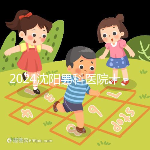 2024沈陽(yáng)男科醫(yī)院十大排名一覽,大東哪家好看完心中有數(shù)