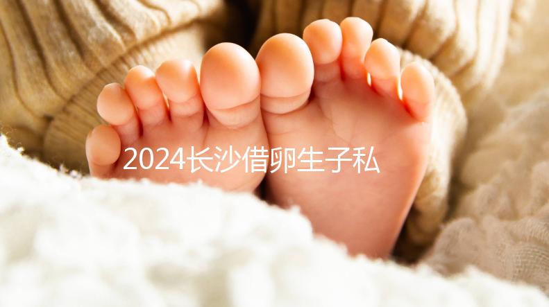 2024長沙借卵生子私立醫(yī)院公開，滿足條件三代還能選性別