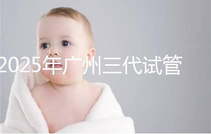 2025年廣州三代試管嬰兒助孕費用明細！10萬到20萬元，價格詳情大公開！