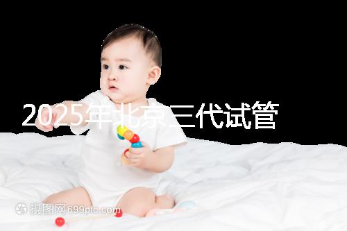 2025年北京三代試管嬰兒醫(yī)院名單(18家),附費(fèi)用和成功率