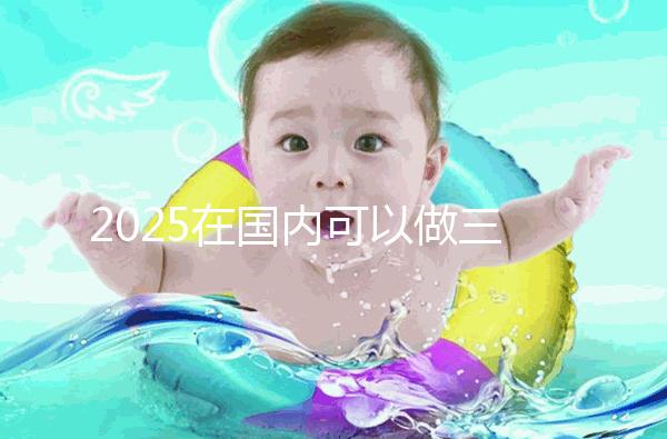 2025在國內可以做三代試管的醫院哪家好？附知名醫院名單